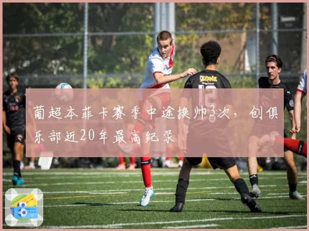 葡超本菲卡赛季中途换帅3次,创俱乐部近20年最高纪录