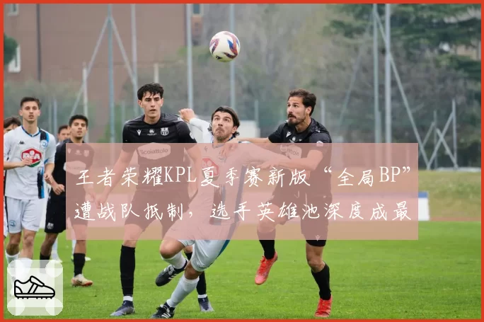 王者荣耀KPL夏季赛新版“全局BP”遭战队抵制，选手英雄池深度成最大变数