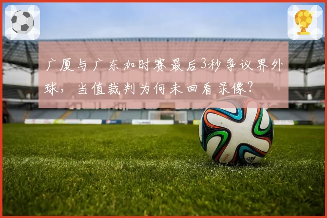 广厦与广东加时赛最后3秒争议界外球,当值裁判为何未回看录像?