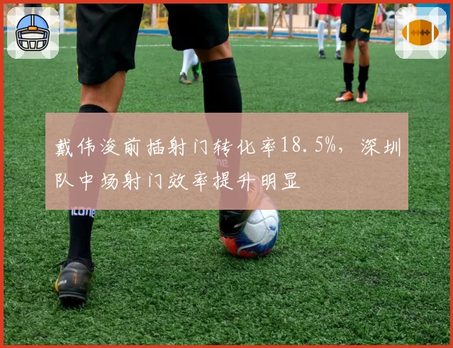 戴伟浚前插射门转化率18.5%,深圳队中场射门效率提升明显