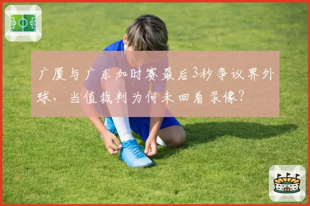 广厦与广东加时赛最后3秒争议界外球,当值裁判为何未回看录像?