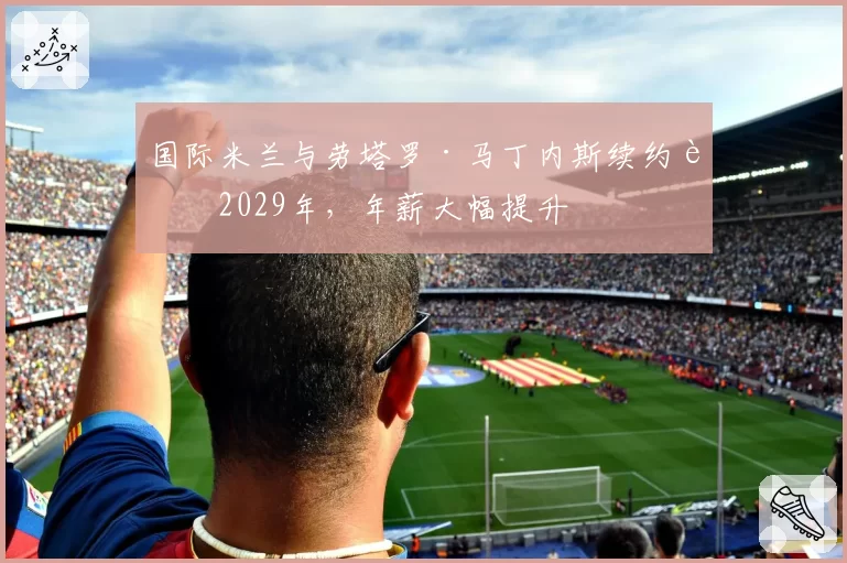国际米兰与劳塔罗·马丁内斯续约至2029年，年薪大幅提升