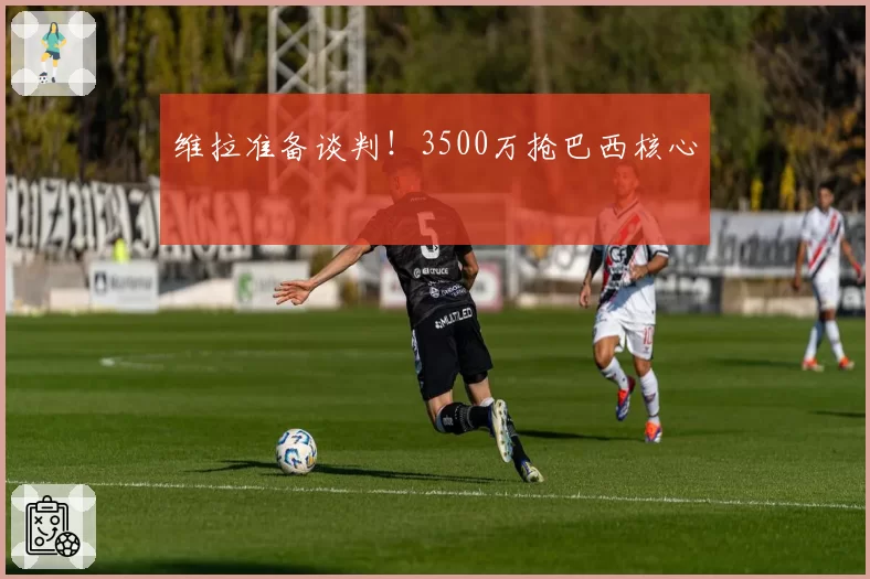 维拉准备谈判!3500万抢巴西核心