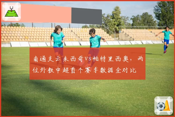 南通支云米西奇vs帕特里西奥，两位外教中超首个赛季数据全对比