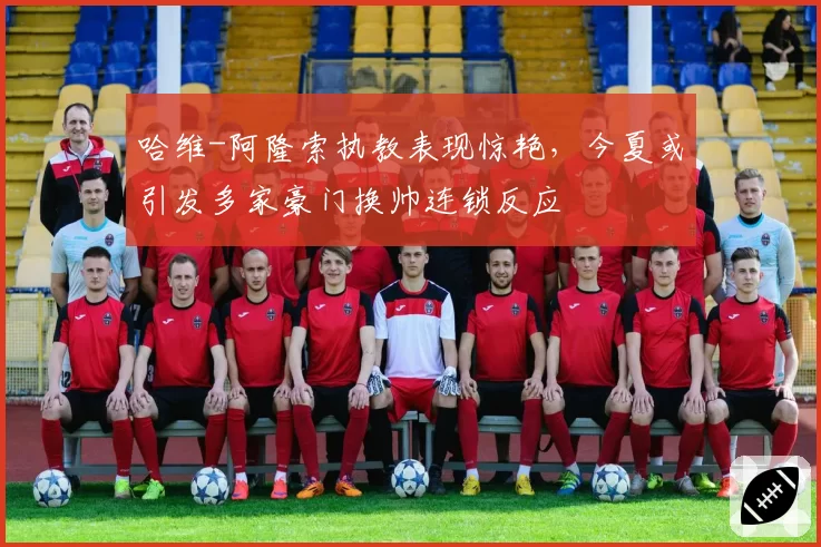 哈维-阿隆索执教表现惊艳，今夏或引发多家豪门换帅连锁反应