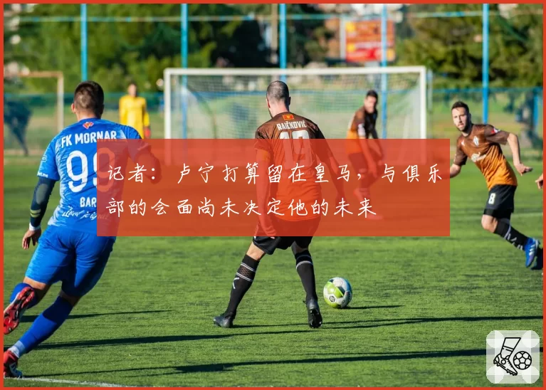 记者：卢宁打算留在皇马，与俱乐部的会面尚未决定他的未来