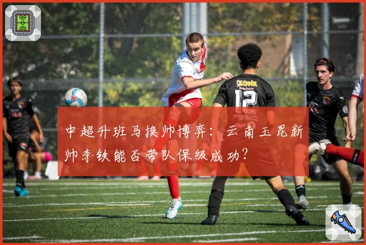 中超升班马换帅博弈：云南玉昆新帅李铁能否带队保级成功？