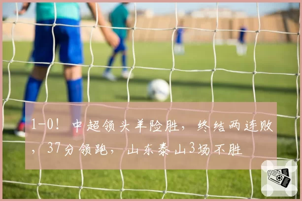1-0!中超领头羊险胜,终结两连败,37分领跑,山东泰山3场不胜