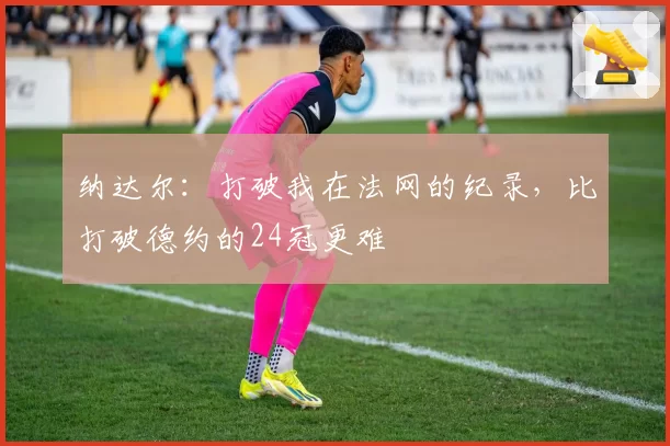 纳达尔:打破我在法网的纪录,比打破德约的24冠更难