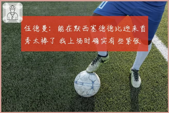 伍德曼：能在默西塞德德比迎来首秀太棒了 我上场时确实有些紧张