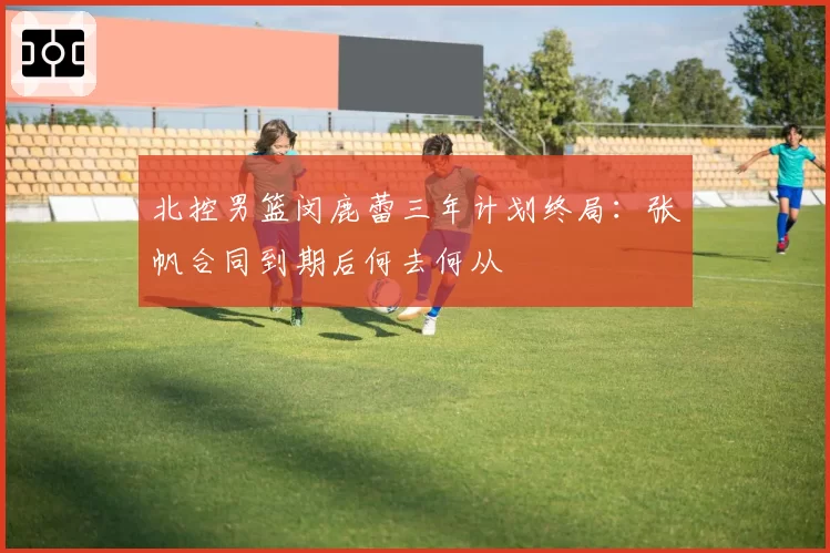北控男篮闵鹿蕾三年计划终局:张帆合同到期后何去何从