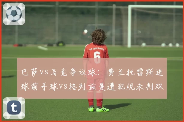 巴萨vs马竞争议球:费兰托雷斯进球前手球vs格列兹曼遭犯规未判双标
