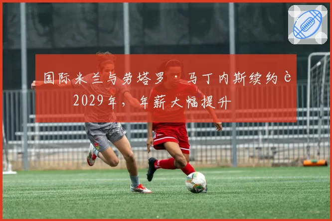 国际米兰与劳塔罗·马丁内斯续约至2029年,年薪大幅提升