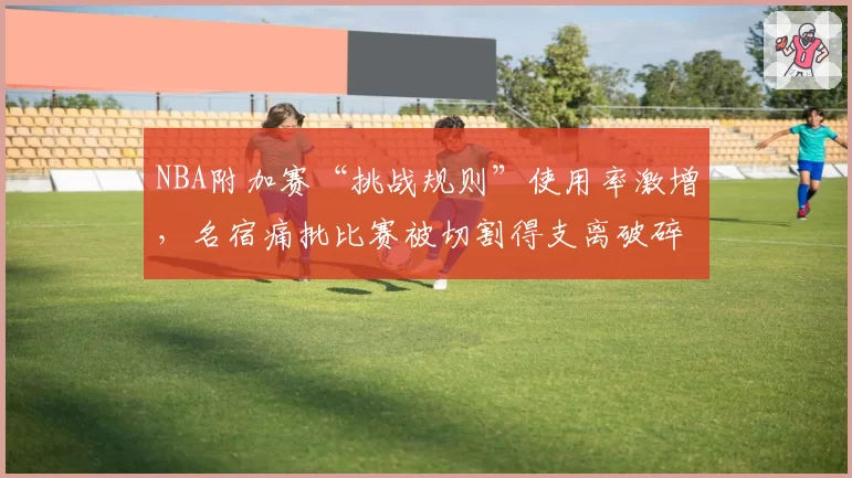 NBA附加赛“挑战规则”使用率激增，名宿痛批比赛被切割得支离破碎