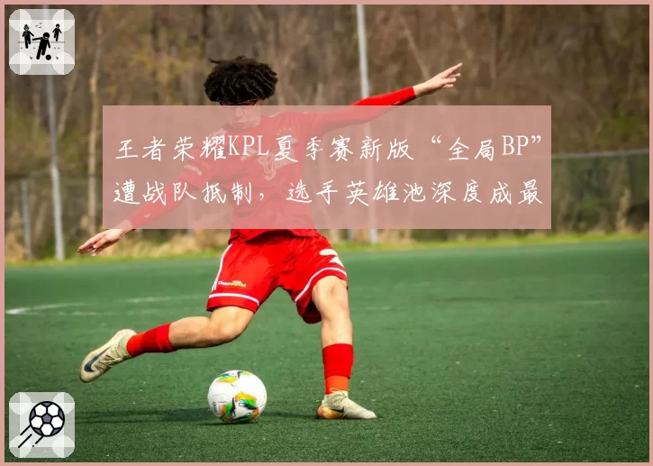 王者荣耀KPL夏季赛新版“全局BP”遭战队抵制，选手英雄池深度成最大变数