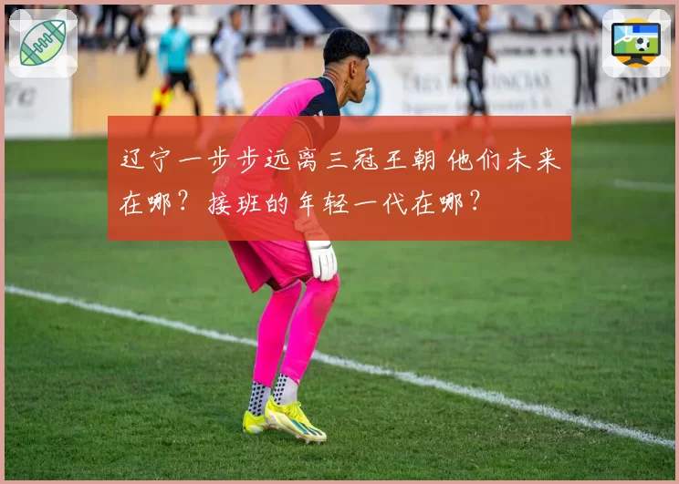辽宁一步步远离三冠王朝 他们未来在哪?接班的年轻一代在哪?