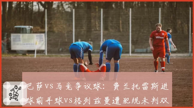 巴萨vs马竞争议球:费兰托雷斯进球前手球vs格列兹曼遭犯规未判双标