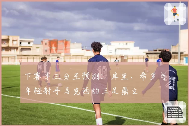 下赛季三分王预测:库里、希罗与年轻射手马克西的三足鼎立