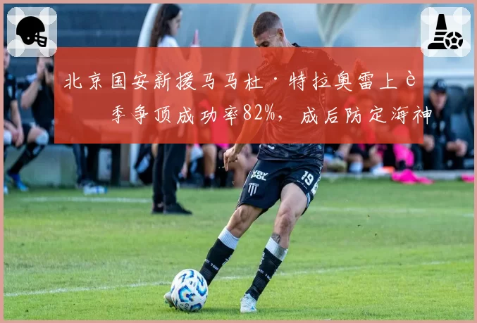 北京国安新援马马杜·特拉奥雷上赛季争顶成功率82%，成后防定海神针