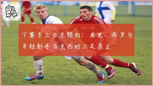 下赛季三分王预测:库里、希罗与年轻射手马克西的三足鼎立