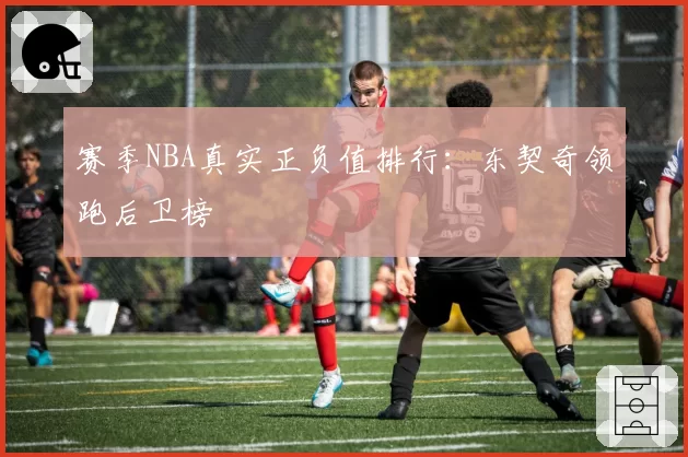 赛季NBA真实正负值排行:东契奇领跑后卫榜