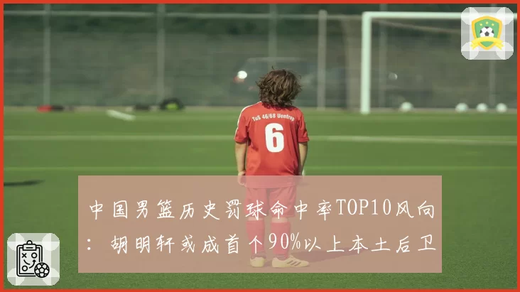 中国男篮历史罚球命中率TOP10风向:胡明轩或成首个90%以上本土后卫
