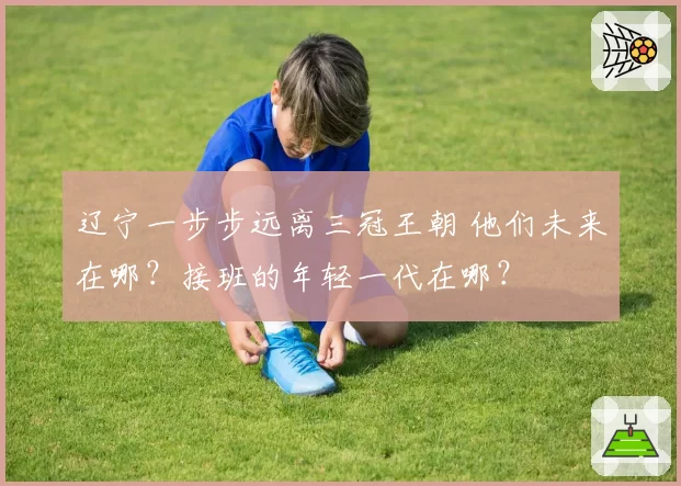 辽宁一步步远离三冠王朝 他们未来在哪?接班的年轻一代在哪?
