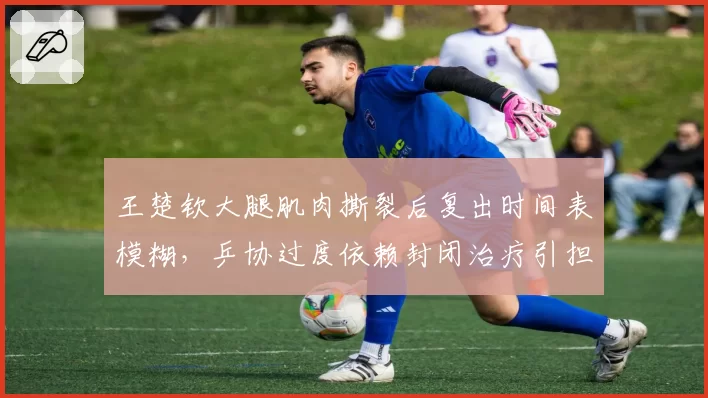王楚钦大腿肌肉撕裂后复出时间表模糊，乒协过度依赖封闭治疗引担忧