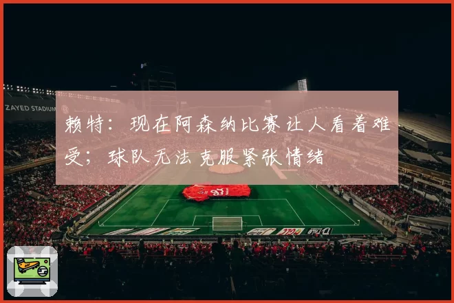 赖特：现在阿森纳比赛让人看着难受；球队无法克服紧张情绪