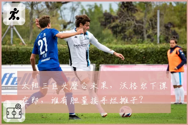 太阳三巨头磨合未果,沃格尔下课在即,谁有胆量接手烂摊子?
