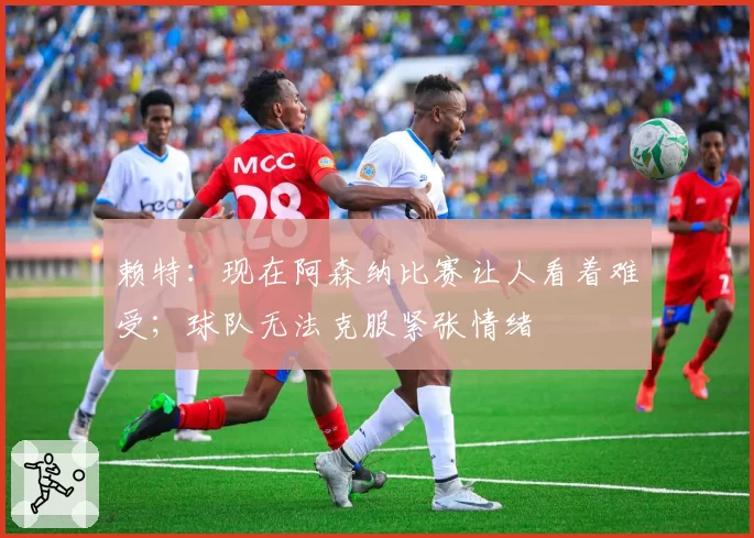 赖特：现在阿森纳比赛让人看着难受；球队无法克服紧张情绪