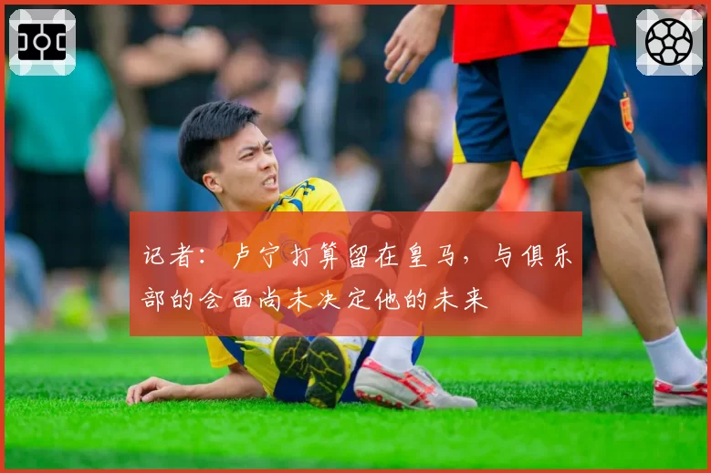 记者：卢宁打算留在皇马，与俱乐部的会面尚未决定他的未来