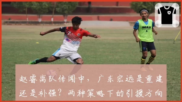 赵睿离队传闻中，广东宏远是重建还是补强？两种策略下的引援方向对比