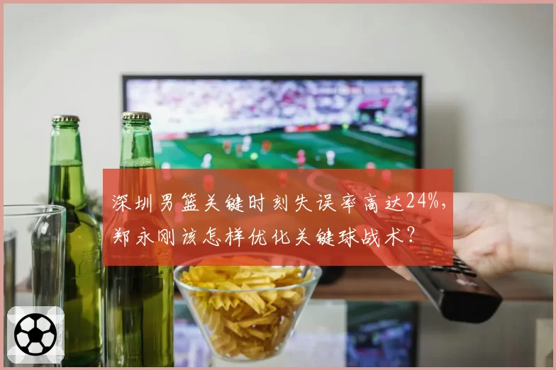 深圳男篮关键时刻失误率高达24%,郑永刚该怎样优化关键球战术?