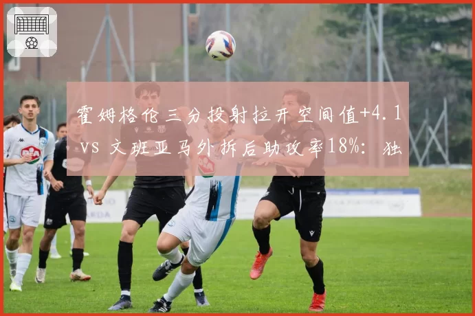 霍姆格伦三分投射拉开空间值+4.1 vs 文班亚马外拆后助攻率18%:独角兽内线战术职能分化