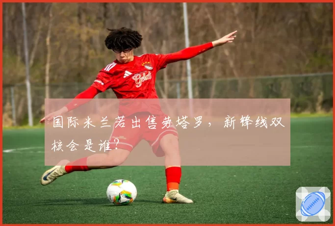 国际米兰若出售劳塔罗,新锋线双核会是谁?