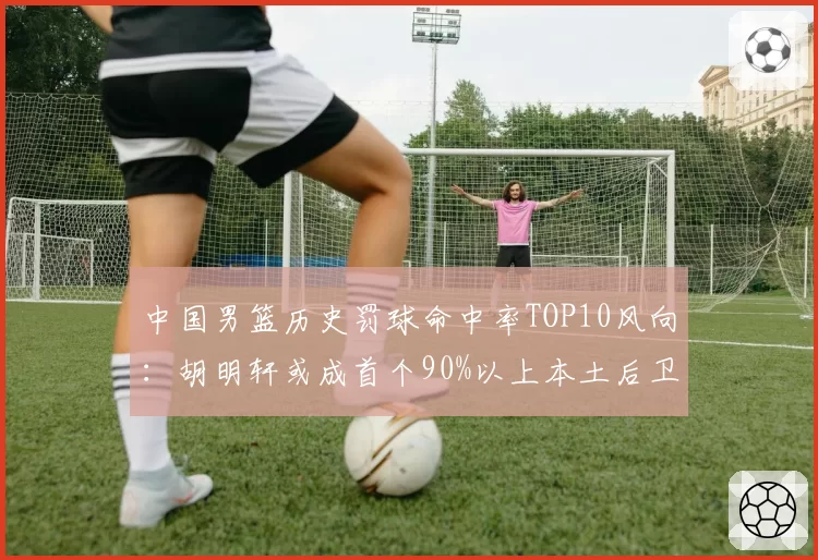 中国男篮历史罚球命中率TOP10风向:胡明轩或成首个90%以上本土后卫