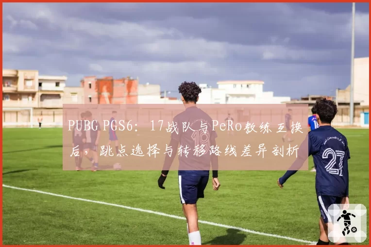 PUBG PGS6:17战队与PeRo教练互换后,跳点选择与转移路线差异剖析