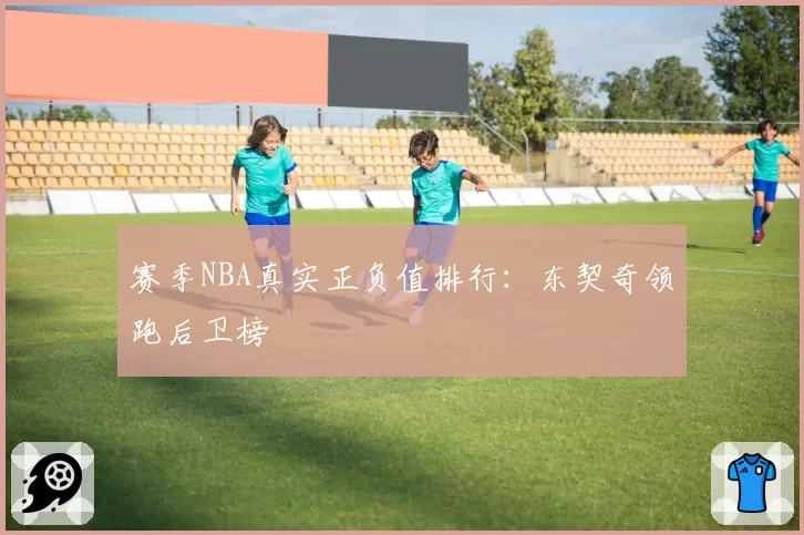 赛季NBA真实正负值排行:东契奇领跑后卫榜