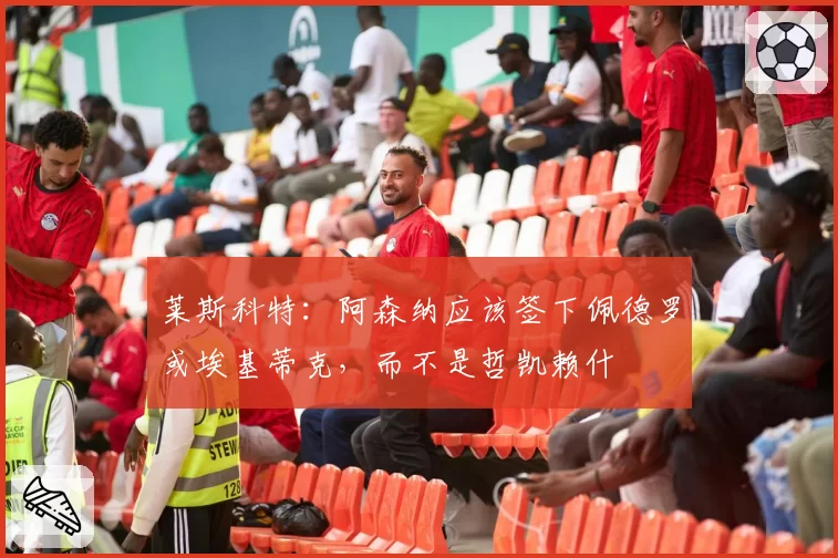 莱斯科特：阿森纳应该签下佩德罗或埃基蒂克，而不是哲凯赖什