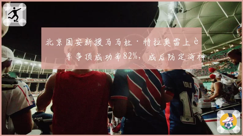 北京国安新援马马杜·特拉奥雷上赛季争顶成功率82%，成后防定海神针