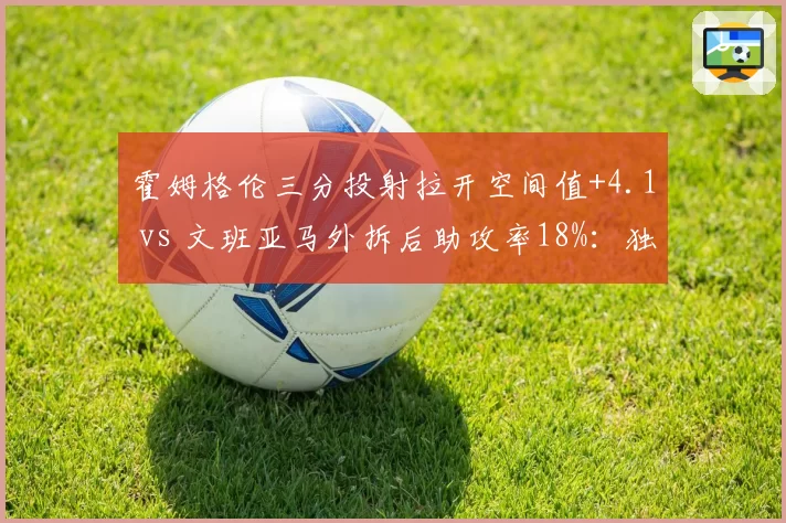 霍姆格伦三分投射拉开空间值+4.1 vs 文班亚马外拆后助攻率18%:独角兽内线战术职能分化