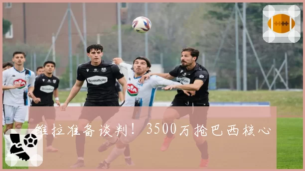维拉准备谈判！3500万抢巴西核心